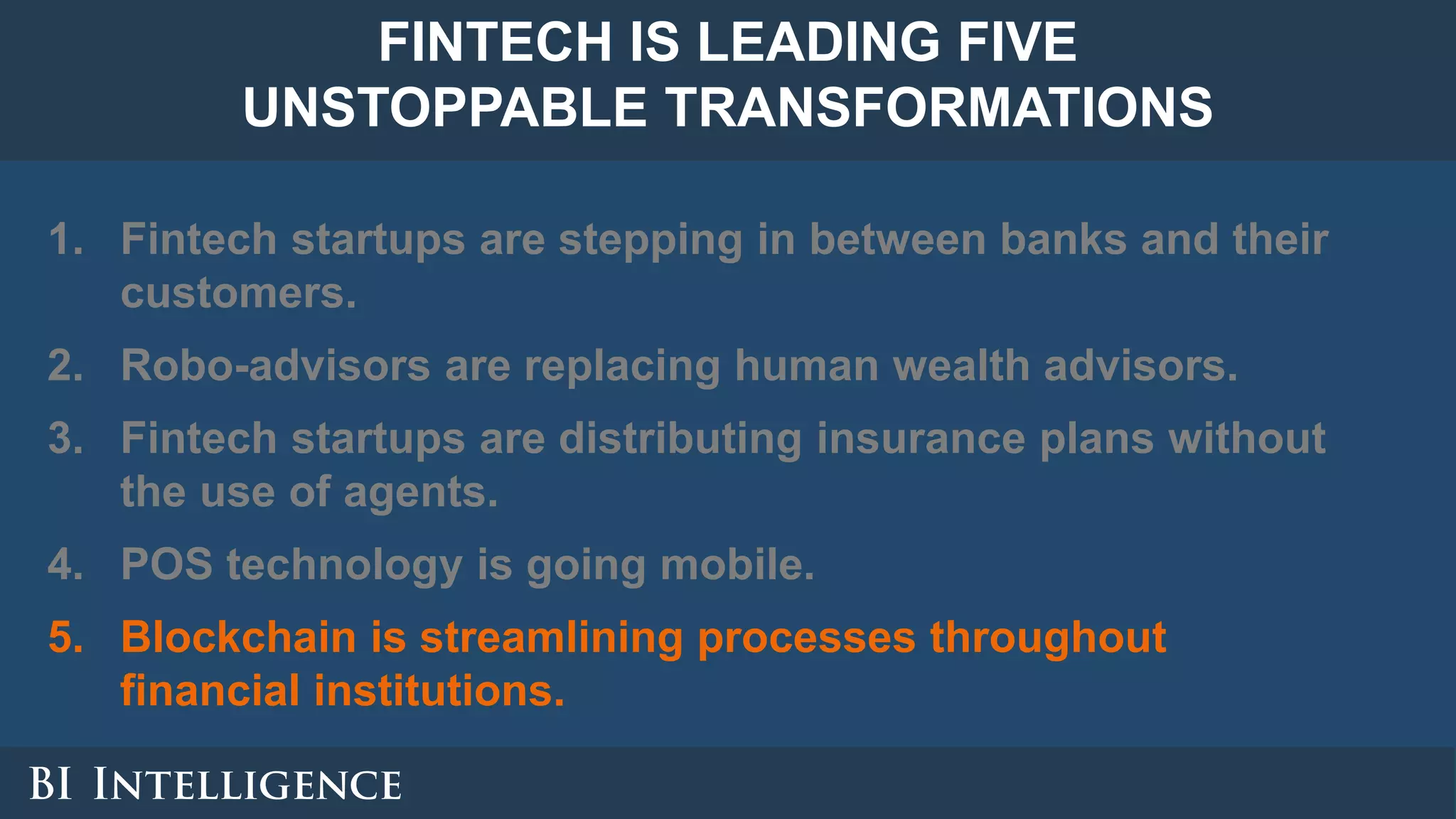 1. Fintech startups are stepping in between banks and their
customers.
2. Robo-advisors are replacing human wealth advisors.
3. Fintech startups are distributing insurance plans without
the use of agents.
4. POS technology is going mobile.
5. Blockchain is streamlining processes throughout
financial institutions.
FINTECH IS LEADING FIVE
UNSTOPPABLE TRANSFORMATIONS
 
