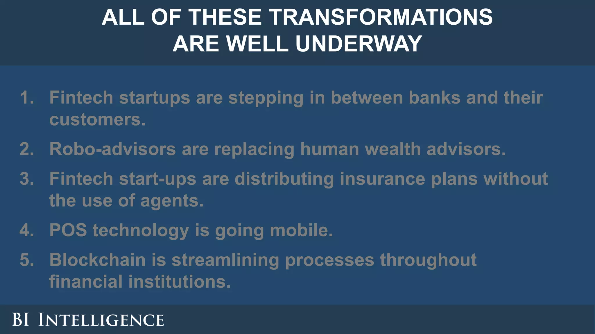 1. Fintech startups are stepping in between banks and their
customers.
2. Robo-advisors are replacing human wealth advisors.
3. Fintech start-ups are distributing insurance plans without
the use of agents.
4. POS technology is going mobile.
5. Blockchain is streamlining processes throughout
financial institutions.
ALL OF THESE TRANSFORMATIONS
ARE WELL UNDERWAY
 