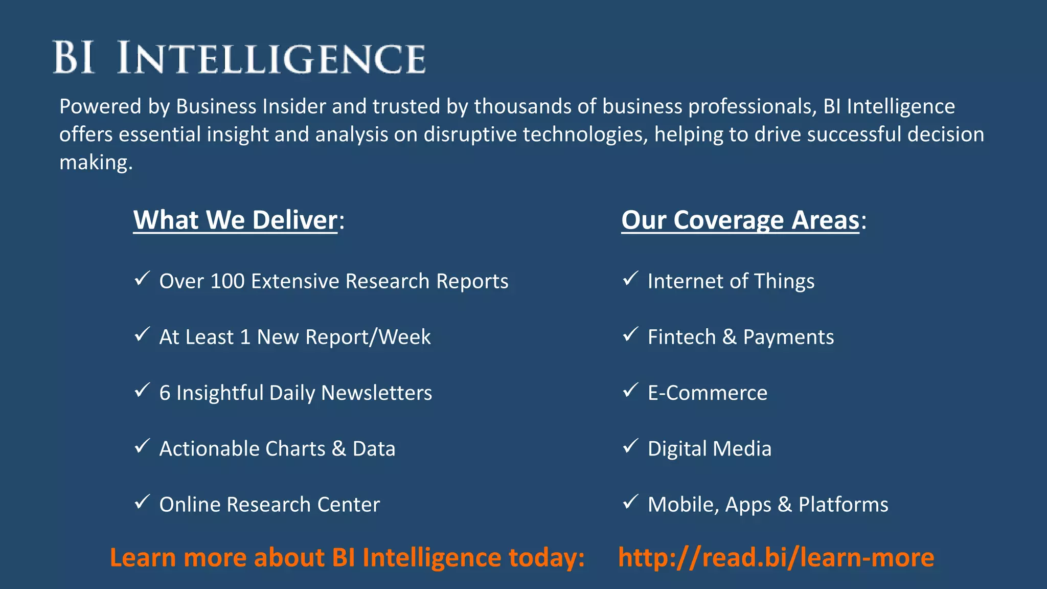 Powered by Business Insider and trusted by thousands of business professionals, BI Intelligence
offers essential insight and analysis on disruptive technologies, helping to drive successful decision
making.
Our Coverage Areas:
 Internet of Things
 Fintech & Payments
 E-Commerce
 Digital Media
 Mobile, Apps & Platforms
What We Deliver:
 Over 100 Extensive Research Reports
 At Least 1 New Report/Week
 6 Insightful Daily Newsletters
 Actionable Charts & Data
 Online Research Center
Learn more about BI Intelligence today: http://read.bi/learn-more
 