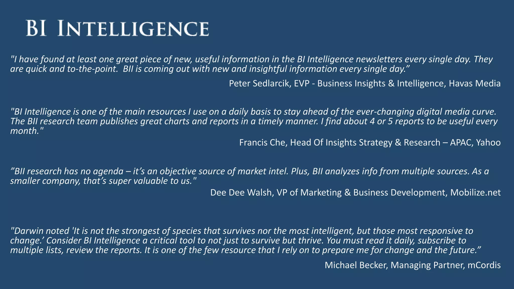 "I have found at least one great piece of new, useful information in the BI Intelligence newsletters every single day. They
are quick and to-the-point. BII is coming out with new and insightful information every single day.”
Peter Sedlarcik, EVP - Business Insights & Intelligence, Havas Media
"BI Intelligence is one of the main resources I use on a daily basis to stay ahead of the ever-changing digital media curve.
The BII research team publishes great charts and reports in a timely manner. I find about 4 or 5 reports to be useful every
month."
Francis Che, Head Of Insights Strategy & Research – APAC, Yahoo
”BII research has no agenda – it’s an objective source of market intel. Plus, BII analyzes info from multiple sources. As a
smaller company, that’s super valuable to us."
Dee Dee Walsh, VP of Marketing & Business Development, Mobilize.net
"Darwin noted 'It is not the strongest of species that survives nor the most intelligent, but those most responsive to
change.’ Consider BI Intelligence a critical tool to not just to survive but thrive. You must read it daily, subscribe to
multiple lists, review the reports. It is one of the few resource that I rely on to prepare me for change and the future.”
Michael Becker, Managing Partner, mCordis
 