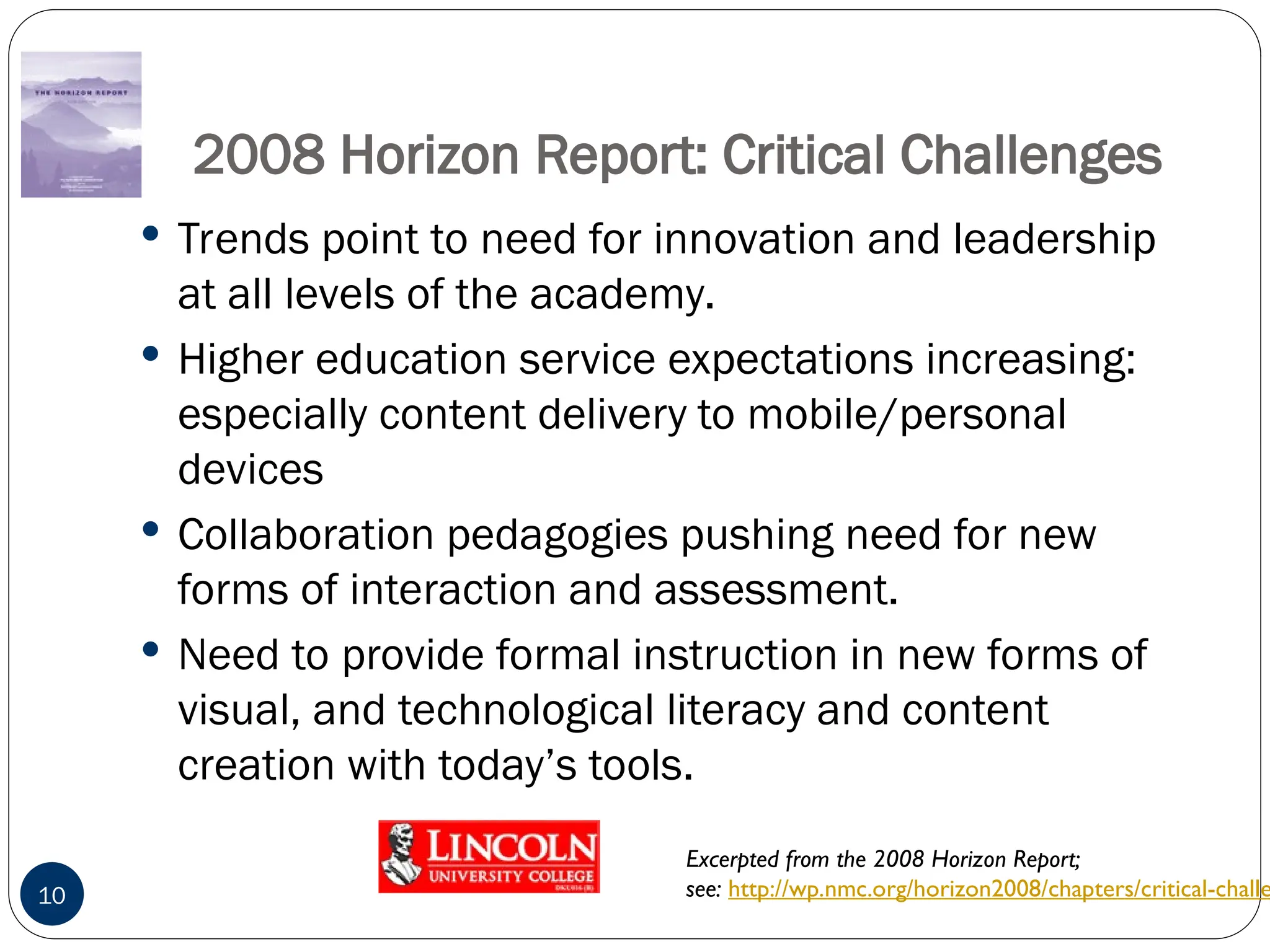 2008 Horizon Report: Critical Challenges
 Trends point to need for innovation and leadership
at all levels of the academy.
 Higher education service expectations increasing:
especially content delivery to mobile/personal
devices
 Collaboration pedagogies pushing need for new
forms of interaction and assessment.
 Need to provide formal instruction in new forms of
visual, and technological literacy and content
creation with today’s tools.
10
Excerpted from the 2008 Horizon Report;
see: http://wp.nmc.org/horizon2008/chapters/critical-challe
 