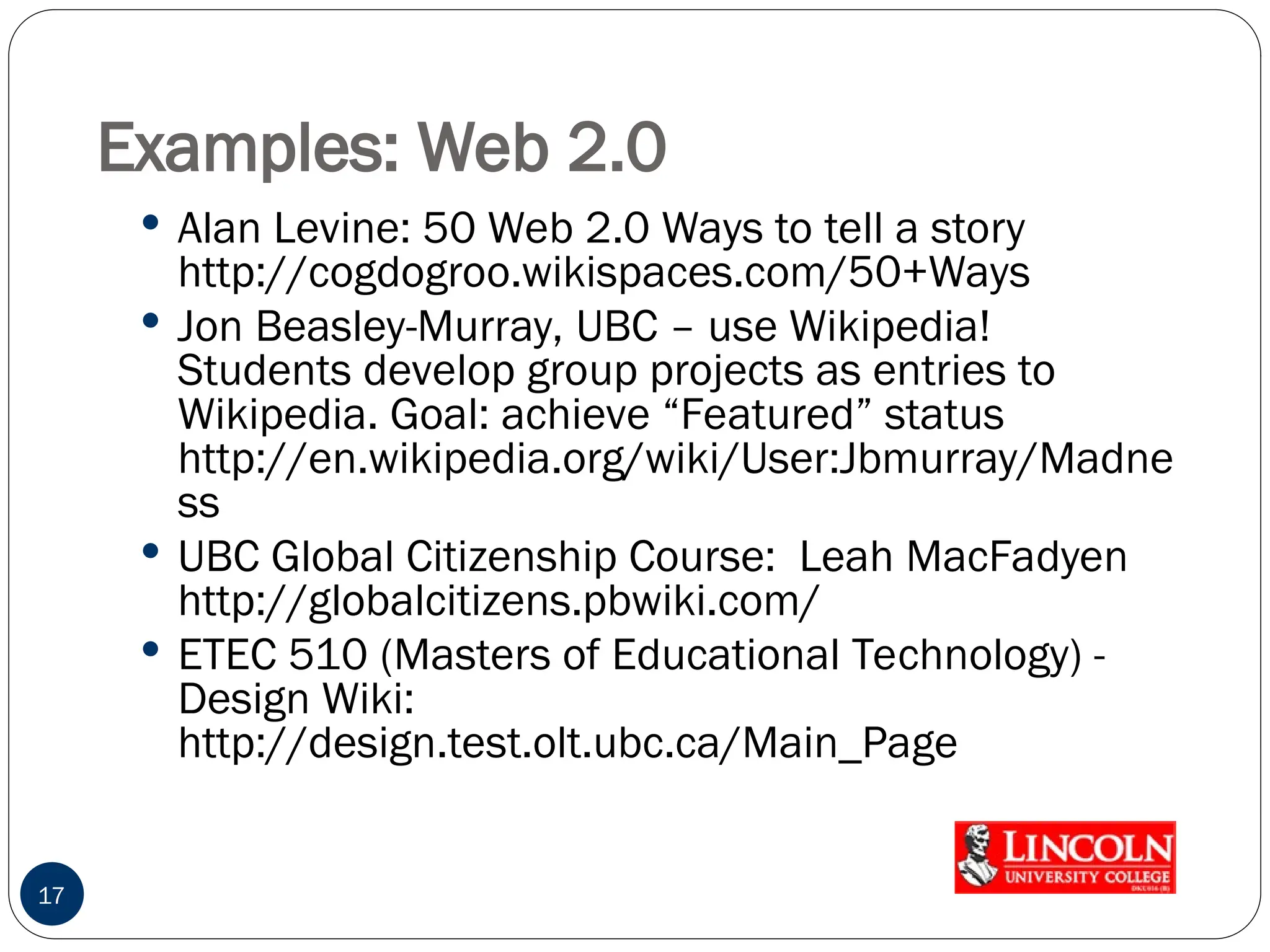 Examples: Web 2.0
 Alan Levine: 50 Web 2.0 Ways to tell a story
http://cogdogroo.wikispaces.com/50+Ways
 Jon Beasley-Murray, UBC – use Wikipedia!
Students develop group projects as entries to
Wikipedia. Goal: achieve “Featured” status
http://en.wikipedia.org/wiki/User:Jbmurray/Madne
ss
 UBC Global Citizenship Course: Leah MacFadyen
http://globalcitizens.pbwiki.com/
 ETEC 510 (Masters of Educational Technology) -
Design Wiki:
http://design.test.olt.ubc.ca/Main_Page
17
 