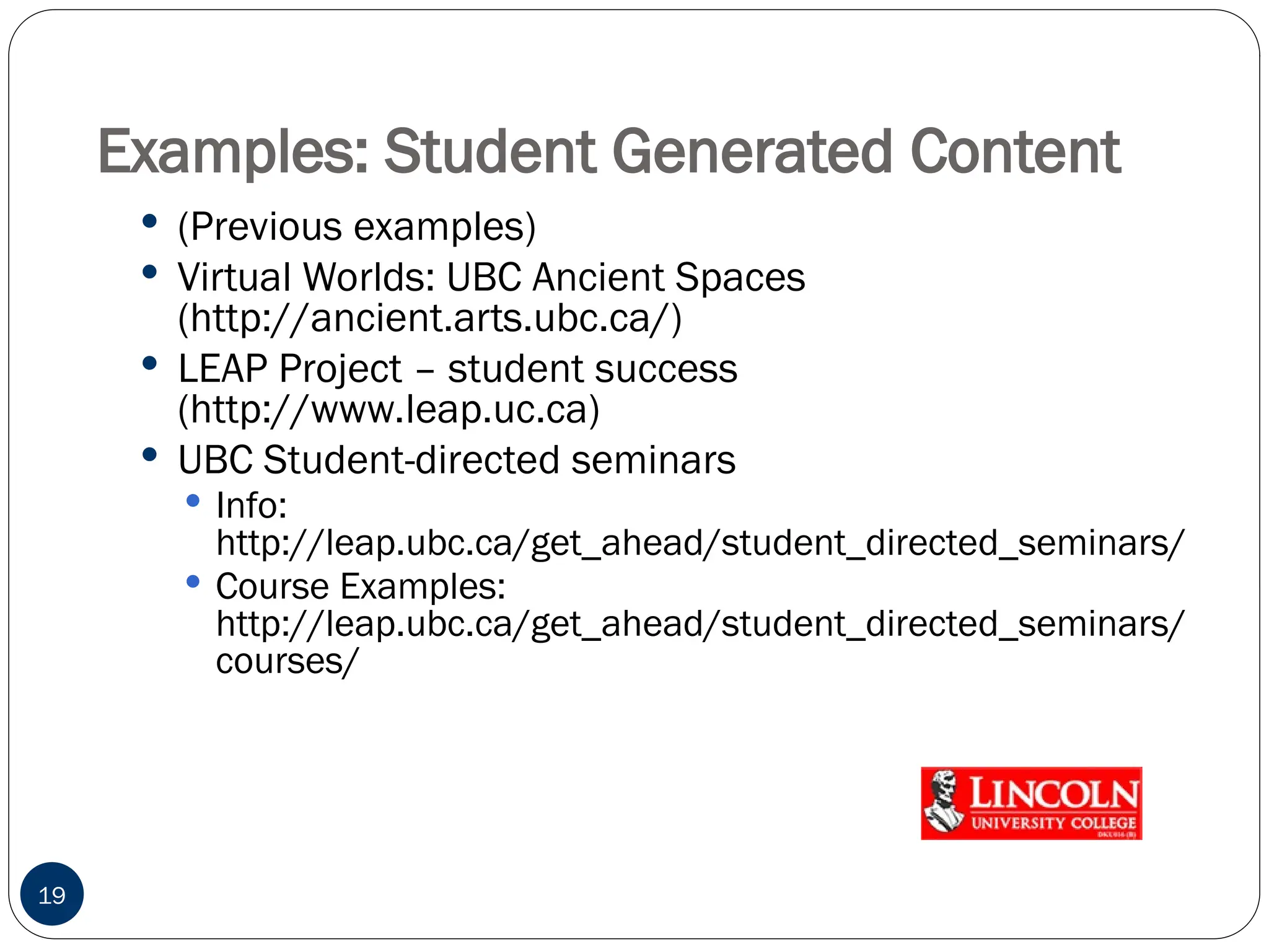 Examples: Student Generated Content
 (Previous examples)
 Virtual Worlds: UBC Ancient Spaces
(http://ancient.arts.ubc.ca/)
 LEAP Project – student success
(http://www.leap.uc.ca)
 UBC Student-directed seminars
 Info:
http://leap.ubc.ca/get_ahead/student_directed_seminars/
 Course Examples:
http://leap.ubc.ca/get_ahead/student_directed_seminars/
courses/
19
 