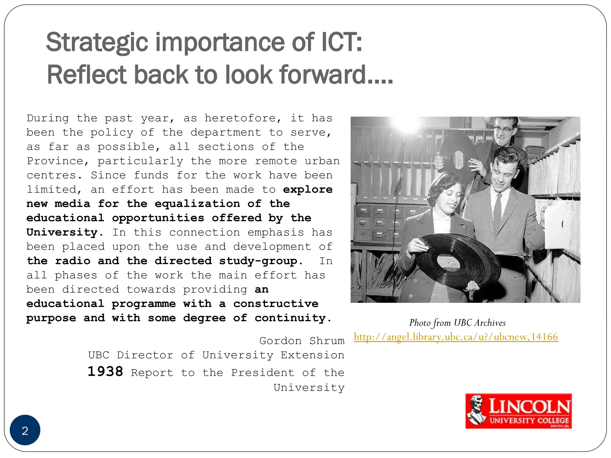 Strategic importance of ICT:
Reflect back to look forward….
2
Photo from UBC Archives
http://angel.library.ubc.ca/u?/ubcnew,14166
During the past year, as heretofore, it has
been the policy of the department to serve,
as far as possible, all sections of the
Province, particularly the more remote urban
centres. Since funds for the work have been
limited, an effort has been made to explore
new media for the equalization of the
educational opportunities offered by the
University. In this connection emphasis has
been placed upon the use and development of
the radio and the directed study-group. In
all phases of the work the main effort has
been directed towards providing an
educational programme with a constructive
purpose and with some degree of continuity.
Gordon Shrum
UBC Director of University Extension
1938 Report to the President of the
University
 