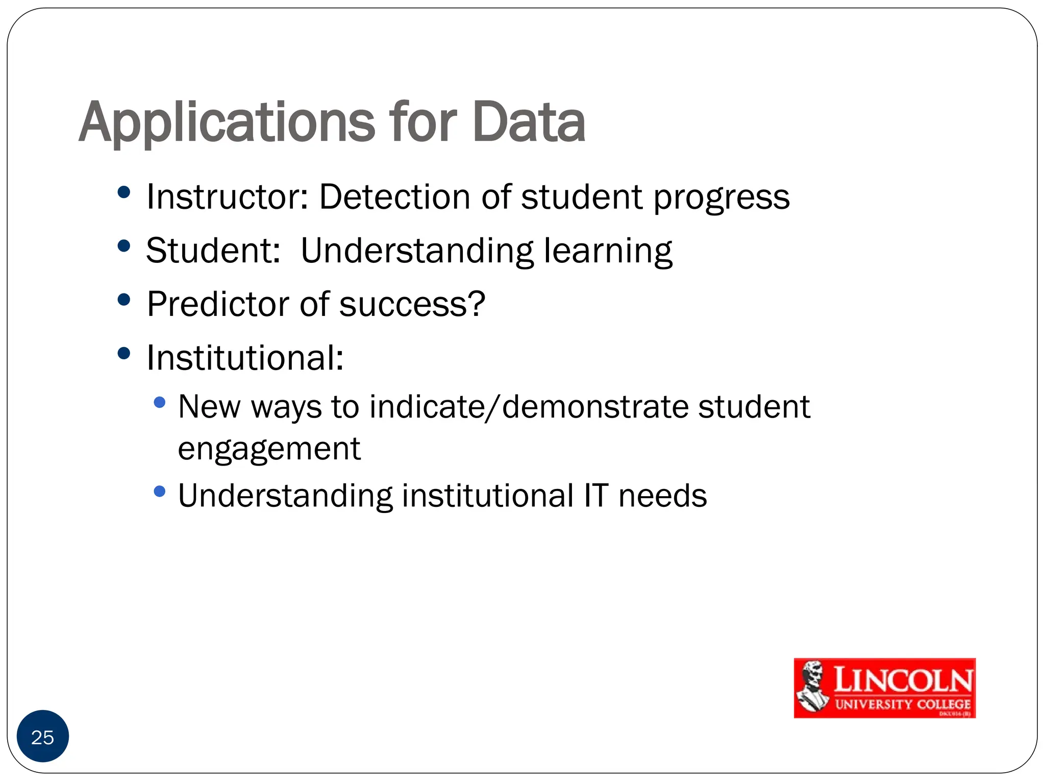 Applications for Data
 Instructor: Detection of student progress
 Student: Understanding learning
 Predictor of success?
 Institutional:
 New ways to indicate/demonstrate student
engagement
 Understanding institutional IT needs
25
 