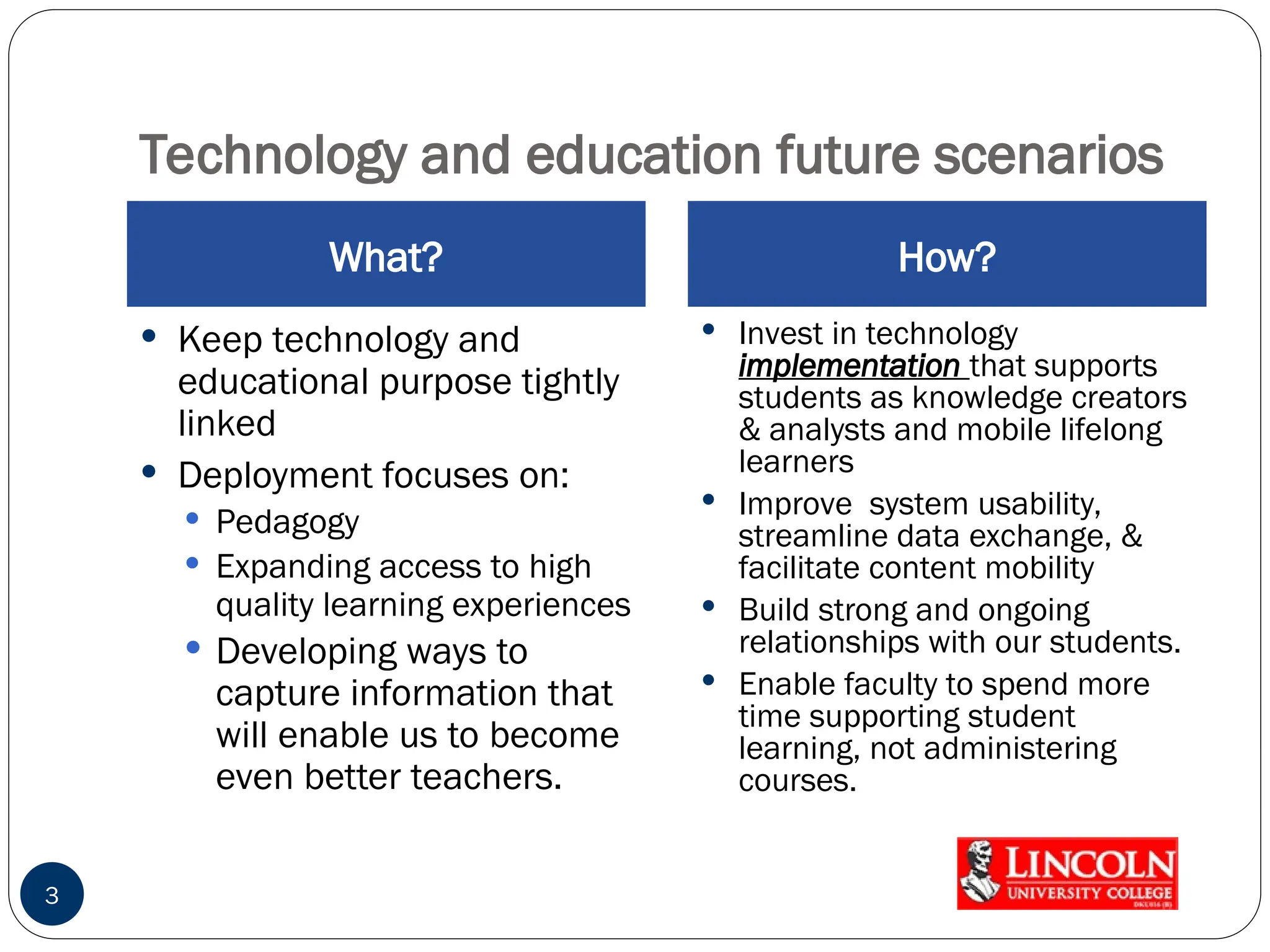 Technology and education future scenarios
What? How?
 Keep technology and
educational purpose tightly
linked
 Deployment focuses on:
 Pedagogy
 Expanding access to high
quality learning experiences
 Developing ways to
capture information that
will enable us to become
even better teachers.
 Invest in technology
implementation that supports
students as knowledge creators
& analysts and mobile lifelong
learners
 Improve system usability,
streamline data exchange, &
facilitate content mobility
 Build strong and ongoing
relationships with our students.
 Enable faculty to spend more
time supporting student
learning, not administering
courses.
3
 