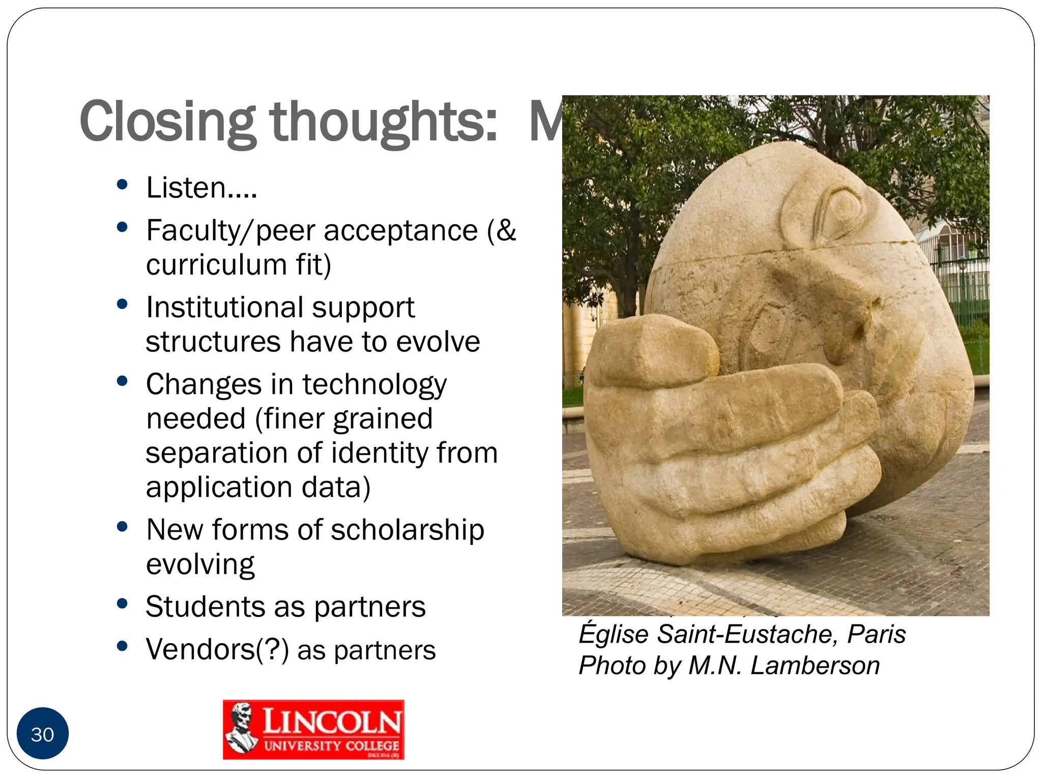 Closing thoughts: Making IT Work
 Listen….
 Faculty/peer acceptance (&
curriculum fit)
 Institutional support
structures have to evolve
 Changes in technology
needed (finer grained
separation of identity from
application data)
 New forms of scholarship
evolving
 Students as partners
 Vendors(?) as partners
30
Ecoute (Listen) by Henri de Miller
Église Saint-Eustache, Paris
Photo by M.N. Lamberson
 