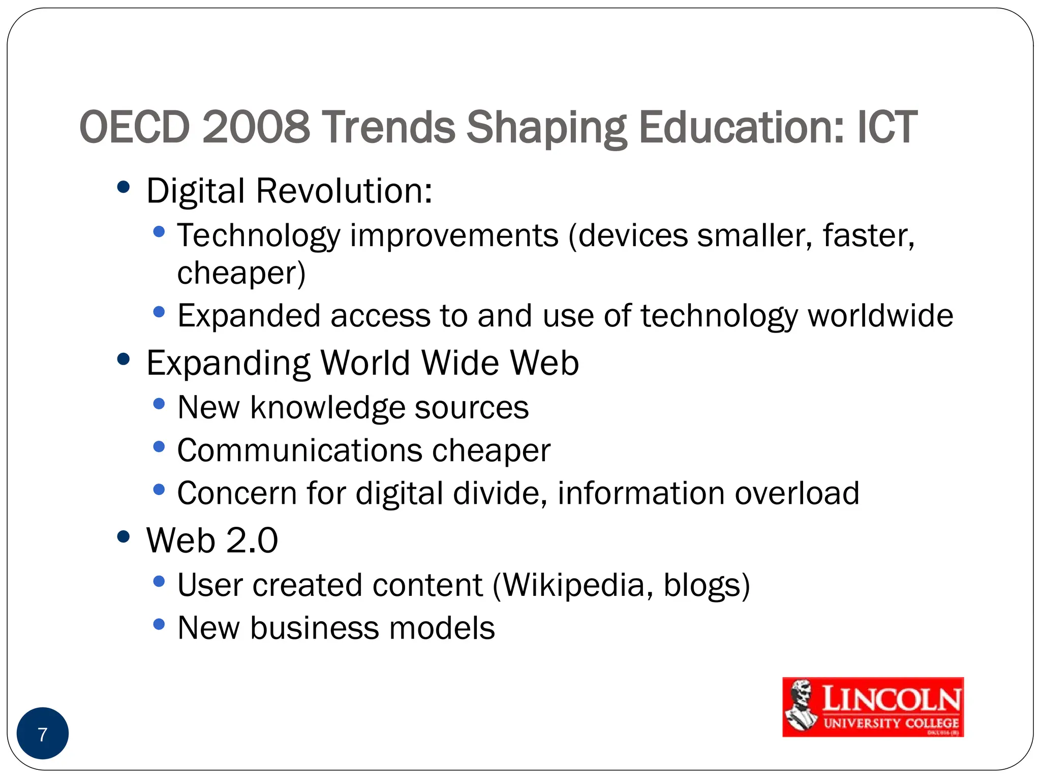 OECD 2008 Trends Shaping Education: ICT
 Digital Revolution:
 Technology improvements (devices smaller, faster,
cheaper)
 Expanded access to and use of technology worldwide
 Expanding World Wide Web
 New knowledge sources
 Communications cheaper
 Concern for digital divide, information overload
 Web 2.0
 User created content (Wikipedia, blogs)
 New business models
7
 