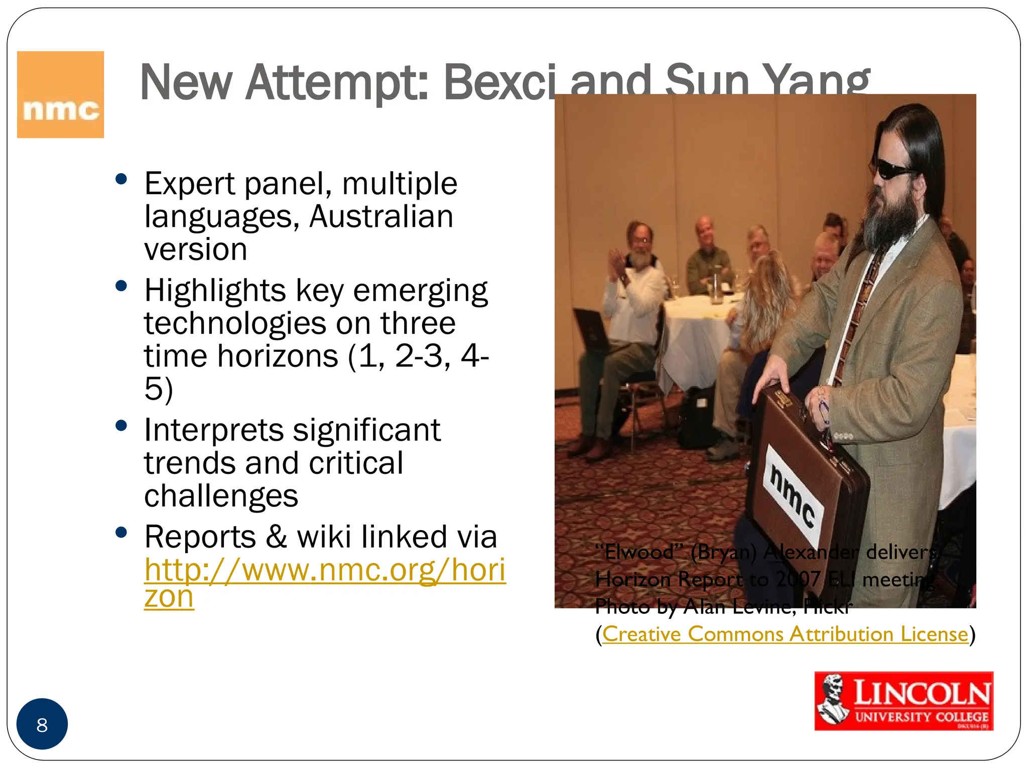 New Attempt: Bexci and Sun Yang
 Expert panel, multiple
languages, Australian
version
 Highlights key emerging
technologies on three
time horizons (1, 2-3, 4-
5)
 Interprets significant
trends and critical
challenges
 Reports & wiki linked via
http://www.nmc.org/hori
zon
8
“Elwood” (Bryan) Alexander delivers
Horizon Report to 2007 ELI meeting.
Photo by Alan Levine, Flickr
(Creative Commons Attribution License)
 