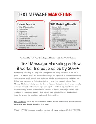 Published by Matt Reardon, Regional Partner with SentText Solutions
Text Message Marketing & How
it works! Increase sales by 20%+
SMS (Text) Marketing is a fairly new concept that was really introduced in the last 5
years. This hidden secret has permanently changed the dynamics of tens of thousands of
businesses and is only getting more and more popular as more and more businesses are
finding huge successes in it's implementation. I have been engaged with the Text
Message Marketing industry now for close to 3 years. During that time I have personally
witnessed hundreds of businesses implement my tool, and with my consultation have
reached monthly Return on Investment's upwards of 1000% every single month (and it
continues to climb every month). That number may seem far-fetched, but lets break
down the facts so that you better understand the capabilities.
Did You Know: There are over 20 billion mobile devices worldwide? Mobile devices
OUTNUMBER human beings! Crazy huh?
Virtually EVERY consumer nowadays carries a cell phone on them AT ALL TIMES! It
 