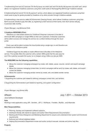 i4fteam July,1 2011 — October 2013
7.Implementing front end of 2 services 'On the fly topup via credit card' and 'On the fly bill payment via credit card', which
allows non-registered Vodafone customers using their credit cards to Recharge/Pay Bill through Vodafone website.
8.Implementing front end of 'On the fly payment' service, which allows non-registered Vodafone customers using their
credit cards to pay for goods provided by Vodafone or by other provider through Vodafone website.
9.Implementing a new service called ACH(Automatic Clearing House), which allows Vodafone customers using their
Bank accounts directly to pay their bills, by registering to ACH service at their banks, then ACH service will pay
Customers' bills monthly.
Project Manager: eng.Mohamed Kotb
3.Vodafone WEB2SMS (E'len)
Web2sms is a web based solution for Vodafone Enterprise customers to be able to
send bulk SMS campaigns or single SMSs to their own customers. Enterprise customers
will be able to access and manage the service via a unified interface through the cloud
portal.
Every user will be able to access the cloud portal using a single sign on and therefore are
redirected to the Web2sms portal.
Vodafone Egypt has the ability to create different tiers & Bundles of the Web2sms
service; This bundle offers the customer with a certain SMS quota that the user pays for
and if the customer exceeds this quota, he is charged using a follow up rate per SMS.
The WEB2SMS has the following capabilities:
Allows the customer managing campaigns by create, edit, delete, pause, resume, cancel, and export campaign
details.
Allows the customer managing contact lists ( to which campaigns will be sent) by create, edit, delete, and export
contact list details.
Allows the customer managing sender names by create, edit, and delete sender names.
Achievements:
1.Supporting the customer part related to defining campaigns,contact lists, and senders.
2.Supporting the Administration part related to reporting, and system configuration.
Project Manager: eng.Ahmed Afify
Java Software Developer
Role:
Working in web application using JSP , Servlets , JSF 2 , Richfaces , Facelets , MySQL , and Hibernate
Main Responsibilities:
Planning, develop and implement software solutions.
Interfaced directly with clients to capture and author Client Requirements Documentation.
Meeting with Product Designers and Marketing Department to acquire and understand their system and functional
requirements.
Authored and refined database tables.
Helping Documentation Department review and author product manuals, tutorials and online help files.
Projects:
Tamer Mohamed 3
 
