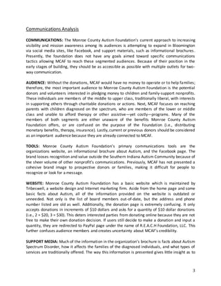 3
Communications Analysis
COMMUNICATIONS: The Monroe County Autism Foundation’s current approach to increasing
visibility and mission awareness among its audiences is attempting to expand in Bloomington
via social media sites, like Facebook, and support materials, such as informational brochures.
Presently, the foundation does not have any goals aimed toward specific communications
tactics allowing MCAF to reach these segmented audiences. Because of their position in the
early stages of building, they should be as accessible as possible with multiple outlets for two-
way communication.
AUDIENCE: Without the donations, MCAF would have no money to operate or to help families;
therefore, the most important audience to Monroe County Autism Foundation is the potential
donors and volunteers interested in pledging money to children and family-support nonprofits.
These individuals are members of the middle to upper class, traditionally liberal, with interests
in supporting others through charitable donations or actions. Next, MCAF focuses on reaching
parents with children diagnosed on the spectrum, who are members of the lower or middle
class and unable to afford therapy or other assistive—yet costly—programs. Many of the
members of both segments are either unaware of the benefits Monroe County Autism
Foundation offers, or are confused on the purpose of the Foundation (i.e., distributing
monetary benefits, therapy, insurance). Lastly, current or previous donors should be considered
as an important audience because they are already connected to MCAF.
TOOLS: Monroe County Autism Foundation’s primary communications tools are the
organizations website, an informational brochure about Autism, and the Facebook page. The
brand looses recognition and value outside the Southern Indiana Autism Community because of
the sheer volume of other nonprofit’s communications. Previously, MCAF has not presented a
cohesive brand image to prospective donors or families, making it difficult for people to
recognize or look for a message.
WEBSITE: Monroe County Autism Foundation has a basic website which is maintained by
Tribeswell, a website design and Internet marketing firm. Aside from the home page and some
basic facts about Autism, all of the information provided on the website is outdated or
unneeded. Not only is the list of board members out-of-date, but the address and phone
number listed are old as well. Additionally, the donation page is extremely confusing. It only
accepts donations in increments of $10 dollars and asks for a quantity of $10 dollar donations
(i.e., 2 = $20, 3 = $30). This deters interested parties from donating online because they are not
free to make their own donation decision. If users still decide to make a donation and input a
quantity, they are redirected to PayPal page under the name of R.E.A.C.H Foundation, LLC. This
further confuses audience members and creates uncertainty about MCAF’s credibility.
SUPPORT MEDIA: Much of the information in the organization’s brochure is facts about Autism
Spectrum Disorder, how it affects the families of the diagnosed individuals, and what types of
services are traditionally offered. The way this information is presented gives little insight as to
 