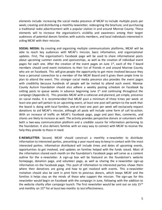 5
elements include: increasing the social media presence of MCAF to include multiple posts per
week; creating and distributing a monthly newsletter; redesigning the brochure; and purchasing
a traditional radio advertisement with a popular station in and around Monroe County. These
elements will to increase the organization’s visibility and awareness among their target
audiences of potential donors families with autistic members, and local individuals interested in
aiding MCAF with their mission.
SOCIAL MEDIA: By creating and organizing multiple communications platforms, MCAF will be
able to reach key audiences with MCAF’s mission, basic information, and organizational
updates. First, The organization’s Facebook page will be used to share informational posts
about upcoming summer events and sponsorships, as well as the creation of individual event
pages for each one. After the creation of the event pages on June 1st, each of the 7 board
members should send event invitations to their list of friends in and around Monroe County
who are on Facebook. This will give people the opportunity to get more involved because they
have a personal connection to a member of the MCAF Board and it gives them ample time to
plan to attend the event. This stronger social media presence also provides the event pages
with credibility because hundreds of people will be invited to attend each event. Monroe
County Autism Foundation should also adhere a weekly posting schedule on Facebook by
setting posts to queue weeks in advance beginning June 1st and continuing throughout the
campaign (Appendix II). This provides MCAF with a cohesive and planned, yet simple, presence
on social media. It is recommended that MCAF post a minimum of three times per week: at
least one post will pertain to an upcoming event, at least one post will pertain to the work that
the board is doing with local families, and at least one post per week will exclusively request
donations to aid MCAF’s mission, although all posts will include some form of call-to-action.
With an increase of traffic on MCAF’s Facebook page, page and post likes, comments, and
shares are likely to increase as well. The activity provides perspective donors or volunteers with
both a two-way communication platform and a credible source for information pertaining to
the foundation. It also delivers families with an easy way to connect with MCAF to receive the
help they provide to those in need.
E-NEWSLETTER: Second, MCAF should construct a monthly e-newsletter to distribute
information to interested parties, presenting a year-round way to keep in contact with the most
interested parties. Information distributed will include times and dates of upcoming events,
opportunities to get involved, and updates on families helped with the funds raised. Most of
the information shared each month on the foundation’s Facebook page will serve as a content
outline for the e-newsletter. A sign-up box will be featured on the foundation’s website
homepage, donation page, and volunteer page, as well as sharing the e-newsletter sign-up
information on the Facebook page. This push of information to interested parties shows them
where their donations are going and how to get involved with events. This e-newsletter
invitation should also be sent in print form to previous donors, which keeps MCAF and the
families it helps stay on the minds of those who support the mission. The sign-ups for this
newsletter would begin on Facebook with the campaign in June, following with the addition to
the website shortly after campaign launch. The first newsletter would be sent out on July 15th
and monthly on 15th for at least two months to test effectiveness.
 