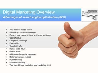  Your website will be found
 Improve your competitive edge
 Expand your customer base and target audience
 Cost effective
 Long term standings
 Free traffic
 Targeted traffic
 Higher sales (ROI)
 Global reach
 All the results can be measured
 Better conversion (sales)
 Pull marketing
 Increased visibility
 Your own 24 hour marketing team and shop front
Digital Marketing Overview
Advantages of search engine optimization (SEO)
 