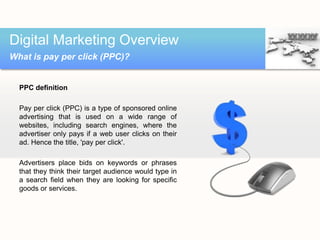 PPC definition
Pay per click (PPC) is a type of sponsored online
advertising that is used on a wide range of
websites, including search engines, where the
advertiser only pays if a web user clicks on their
ad. Hence the title, 'pay per click'.
Advertisers place bids on keywords or phrases
that they think their target audience would type in
a search field when they are looking for specific
goods or services.
Digital Marketing Overview
What is pay per click (PPC)?
 