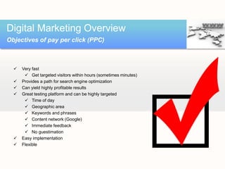  Very fast
 Get targeted visitors within hours (sometimes minutes)
 Provides a path for search engine optimization
 Can yield highly profitable results
 Great testing platform and can be highly targeted
 Time of day
 Geographic area
 Keywords and phrases
 Content network (Google)
 Immediate feedback
 No guestimation
 Easy implementation
 Flexible
Digital Marketing Overview
Objectives of pay per click (PPC)
 
