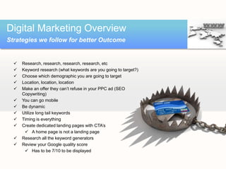  Research, research, research, research, etc
 Keyword research (what keywords are you going to target?)
 Choose which demographic you are going to target
 Location, location, location
 Make an offer they can’t refuse in your PPC ad (SEO
Copywriting)
 You can go mobile
 Be dynamic
 Utilize long tail keywords
 Timing is everything
 Create dedicated landing pages with CTA’s
 A home page is not a landing page
 Research all the keyword generators
 Review your Google quality score
 Has to be 7/10 to be displayed
Digital Marketing Overview
Strategies we follow for better Outcome
 