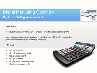 Calculation
 ROI (return on investment) = [(Payback - Investment)/Investment)]*100
Many tools and systems are available to calculate your ROI and to measure the
effectiveness of your digital marketing campaign.
ROI tools
 Google analytics
 Google webmasters tools
 Basic google search
 Google adwords
 Social media monitoring tools
 Sentiment analysis tools
Digital Marketing Overview
Digital marketing measurement
 