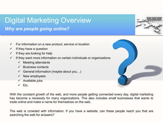  For information on a new product, service or location
 If they have a question
 If they are looking for help
 If they want more information on certain individuals or organizations
 Meeting attendants
 Business contacts
 General information (maybe about you…)
 New employees
 Available jobs
 Etc.
With the constant growth of the web, and more people getting connected every day, digital marketing
has become a necessity for many organizations. This also includes small businesses that wants to
trade online and make a name for themselves on the web.
The web is crowded with information. If you have a website, can these people reach you that are
searching the web for answers?
Digital Marketing Overview
Why are people going online?
 
