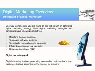One way to make sure you are found on the web is with an optimized
digital marketing strategy. Most digital marketing strategies and
campaigns have following 5 objectives.
 Reaching the right audience
 To engage with your audience
 To motivate your audience to take action
 Efficient spending on your campaign
 Return on investment (ROI)
Digital marketing goal
Digital marketing is about generating sales and/or capturing leads from
customers that are searching on the Internet for answers.
Digital Marketing Overview
Objectives of Digital Marketing
 