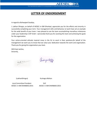 LETTER OF ENDORSEMENT
In regard to Bishwajeet Sisodiya,
I, Lakhan Dhingra, on behalf of AIESEC in ISM Dhanbad, appreciate you for the efforts and sincerity in
successfully completing your term. Your management skills and behaviour at work have set an example
for the wide benefit of your team. I was pleased to see the team accomplishing marvellous milestones
under your leadership in BIT Sindri. I personally thank you for assisting the team and achieving the goals
for the organization.
Your action-oriented attitude inspired many in the SU to excel in their positions.On behalf of the
management we want you to know that we value your dedication towards the work and organization.
Thank you for giving this organization your best.
With best wishes,
Sincerely,
(LakhanDhingra) Kushagra Mohan
Local Committee President SUC
AIESEC in ISM DHANBAD|2015 AIESEC in ISM DHANBAD|2015
 
