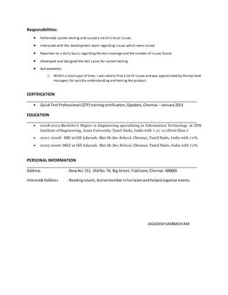 Responsibilities:
 Performed system testing and raised a lot of critical issues.
 Interacted with the development team regarding issues which were raised.
 Reported on a daily basis regarding the test coverage and the number of issues found.
 Developed and designed the test cases for system testing.
 Achievements:
o Within a shortspan of time, I was ableto find a lot of issues and was appreciated by the top level
managers for quickly understanding and testing the product.
CERTIFICATION
____________________________________________________________________________
 QuickTest Professional (QTP) training certification,Qspiders,Chennai. –January2013
EDUCATION
____________________________________________________________________________
 2008-2012:Bachelor's Degree in Engineering specializing in Information Technology at JNN
Institute of Engineering, Anna University Tamil Nadu, India with 7 .2/ 10 (First Class )
 2007 -2008: HSC at Gill Adarash. Mat.Hr.Sec.School, Chennai, Tamil Nadu, India with 7 0%.
 2005-2006: SSLC at Gill Adarash. Mat.Hr.Sec.School, Chennai, Tamil Nadu, India with 7 2%.
PERSONAL INFORMATION
____________________________________________________________________________
Address : NewNo:151, OldNo:74, Big Street,Triplicane,Chennai- 600005
Interest&Hobbies : Readingnovels,Activememberinfunteamandhelpedorganize events.
JAGADISHSAMBASIVAM
 