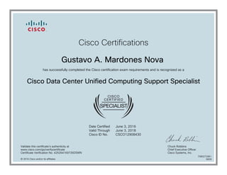 Cisco Certifications
Gustavo A. Mardones Nova
has successfully completed the Cisco certification exam requirements and is recognized as a
Cisco Data Center Unified Computing Support Specialist
Date Certified
Valid Through
Cisco ID No.
June 3, 2016
June 3, 2018
CSCO12908430
Validate this certificate's authenticity at
www.cisco.com/go/verifycertificate
Certificate Verification No. 425264169735DSWN
Chuck Robbins
Chief Executive Officer
Cisco Systems, Inc.
© 2016 Cisco and/or its affiliates
7080272961
0609
 