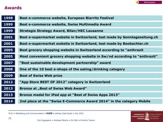 Zoe Zygogianni • Andreas Marinis • Zoi Sfyri • Dimitris Tzanos
M.Sc in Marketing and Communication • AUEB • LeShop Case Study • July 2015
22
Awards
KPIs EvolutionB
Best e-commerce website, European Biarritz Festival1998
Best e-commerce website, Swiss Multimedia Award1999
Best e-supermarket website in Switzerland, test made by Sonntagszeitung.ch2001
Strategis Strategy Award, Bilan/HEC Lausanne1999
Best grocery shopping website in Switzerland according to “anthrazit2005
Best e-supermarket website in Switzerland, test made by Beobachter.ch2001
“Best sustainable development partnership” award2007
Most convenient grocery shopping website in Sw/nd according to “anthrazit”2005
One of the 10 best e-shops of the eating/drinking category2008
Best of Swiss Web prize2009
“App Store BEST OF 2012” category in Switzerland2012
Bronze at „Best of Swiss Web Award“2013
Bronze medal for iPad app at “Best of Swiss Apps 2013”2013
2nd place at the “Swiss E-Commerce Award 2014” in the category Mobile2014
 