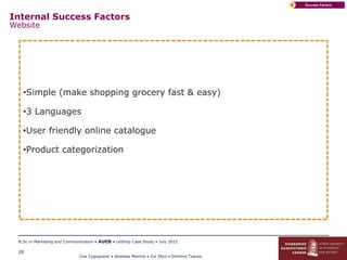 Zoe Zygogianni • Andreas Marinis • Zoi Sfyri • Dimitris Tzanos
M.Sc in Marketing and Communication • AUEB • LeShop Case Study • July 2015
28
Success FactorsC
•Simple (make shopping grocery fast & easy)
•3 Languages
•User friendly online catalogue
•Product categorization
Internal Success Factors
Website
 