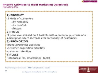 Zoe Zygogianni • Andreas Marinis • Zoi Sfyri • Dimitris Tzanos
M.Sc in Marketing and Communication • AUEB • LeShop Case Study • July 2015
34
Upcoming Marketing
Objectives
D
Priority Activities to meet Marketing Objectives
Marketing Mix
1) PRODUCT
•3 kinds of customers
oby necessity
oby comfort
oTesters
2) PRICE
•3 price levels based on 3 baskets with a potential purchase of a
subscription which increases the frequency of customers.
3) PROMOTION
•brand awareness activities
•customer acquisition activities
•customer retention
4)PLACE
•Interfaces: PC, smartphone, tablet
 