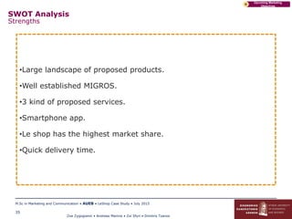 Zoe Zygogianni • Andreas Marinis • Zoi Sfyri • Dimitris Tzanos
M.Sc in Marketing and Communication • AUEB • LeShop Case Study • July 2015
35
Upcoming Marketing
Objectives
D
SWOT Analysis
Strengths
•Large landscape of proposed products.
•Well established MIGROS.
•3 kind of proposed services.
•Smartphone app.
•Le shop has the highest market share.
•Quick delivery time.
 