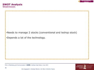 Zoe Zygogianni • Andreas Marinis • Zoi Sfyri • Dimitris Tzanos
M.Sc in Marketing and Communication • AUEB • LeShop Case Study • July 2015
36
Upcoming Marketing
Objectives
D
SWOT Analysis
Weaknesses
•Needs to manage 2 stocks (conventional and leshop stock)
•Depends a lot of the technology.
 