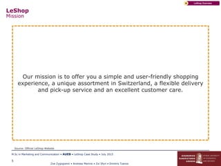Zoe Zygogianni • Andreas Marinis • Zoi Sfyri • Dimitris Tzanos
M.Sc in Marketing and Communication • AUEB • LeShop Case Study • July 2015
5
LeShop
Mission
LeShop OverviewA
Our mission is to offer you a simple and user-friendly shopping
experience, a unique assortment in Switzerland, a flexible delivery
and pick-up service and an excellent customer care.
Source: Official LeShop Website
 