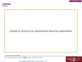 Zoe Zygogianni • Andreas Marinis • Zoi Sfyri • Dimitris Tzanos
M.Sc in Marketing and Communication • AUEB • LeShop Case Study • July 2015
6
LeShop
Vision
LeShop OverviewA
LeShop.ch strives to be Switzerland’s favourite supermarket.
Source: Official LeShop Website
 
