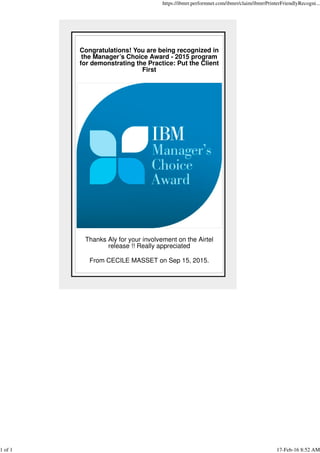 Congratulations! You are being recognized in
the Manager’s Choice Award - 2015 program
for demonstrating the Practice: Put the Client
First
Thanks Aly for your involvement on the Airtel
release !! Really appreciated
From CECILE MASSET on Sep 15, 2015.
https://ibmrr.performnet.com/ibmrr/claim/ibmrrPrinterFriendlyRecogni...
1 of 1 17-Feb-16 8:52 AM
 