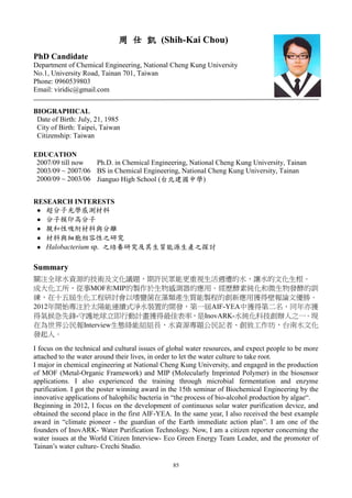 85
周 仕 凱 (Shih-Kai Chou)
PhD Candidate
Department of Chemical Engineering, National Cheng Kung University
No.1, University Road, Tainan 701, Taiwan
Phone: 0960539803
Email: viridic@gmail.com
BIOGRAPHICAL
Date of Birth: July, 21, 1985
City of Birth: Taipei, Taiwan
Citizenship: Taiwan
EDUCATION
2007/09 till now Ph.D. in Chemical Engineering, National Cheng Kung University, Tainan
2003/09 ~ 2007/06 BS in Chemical Engineering, National Cheng Kung University, Tainan
2000/09 ~ 2003/06 Jianguo High School (台北建國中學)
RESEARCH INTERESTS
 超分子光學感測材料
 分子模印高分子
 親和性吸附材料與分離
 材料與細胞相容性之研究
 Halobacterium sp. 之培養研究及其生質能源生產之探討
Summary
關注全球水資源的技術及文化議題，期許民眾能更重視生活週遭的水，讓水的文化生根。
成大化工所，從事MOF和MIP的製作於生物感測器的應用。經歷酵素純化和微生物發酵的訓
練，在十五屆生化工程研討會以嗜鹽菌在藻類產生質能製程的創新應用獲得壁報論文優勝。
2012年開始專注於太陽能連續式淨水裝置的開發，第一屆AIF-YEA中獲得第二名，同年亦獲
得氣候急先鋒-守護地球立即行動計畫獲得最佳表率，是InovARK-水純化科技創辦人之一。現
在為世界公民報Interview生態綠能組組長，水資源專題公民記者、創致工作坊，台南水文化
發起人。
I focus on the technical and cultural issues of global water resources, and expect people to be more
attached to the water around their lives, in order to let the water culture to take root.
I major in chemical engineering at National Cheng Kung University, and engaged in the production
of MOF (Metal-Organic Framework) and MIP (Molecularly Imprinted Polymer) in the biosensor
applications. I also experienced the training through microbial fermentation and enzyme
purification. I got the poster winning award in the 15th seminar of Biochemical Engineering by the
innovative applications of halophilic bacteria in “the process of bio-alcohol production by algae“.
Beginning in 2012, I focus on the development of continuous solar water purification device, and
obtained the second place in the first AIF-YEA. In the same year, I also received the best example
award in “climate pioneer - the guardian of the Earth immediate action plan”. I am one of the
founders of InovARK- Water Purification Technology. Now, I am a citizen reporter concerning the
water issues at the World Citizen Interview- Eco Green Energy Team Leader, and the promoter of
Tainan’s water culture- Crechi Studio.
 