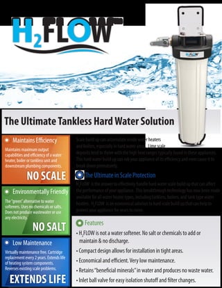 NO SCALE
NO SALT
EXTENDS LIFE
The UltimateTankless HardWater Solution
Maintains Efficiency
Environmentally Friendly
Low Maintenance
The Ultimate in Scale Protection
Maintains maximum output
capabilities and efficiency of a water
heater, boiler or tankless unit and
downstream plumbing components.
The“green”alternative to water
softeners. Uses no chemicals or salts.
Does not produce wastewater or use
any electricity.
Virtually maintenance free. Cartridge
replacement every 2 years. Extends life
of heating system components.
Reverses existing scale problems.
Scale build up can accumulate inside water heaters
and boilers, especially in hard water areas. Lime scale
H2FLOW is the answer to effectively handle hard water scale build up that can affect
the performance of your appliance. This breakthrough technology has now been made
available for all water heater types, including tankless, boilers, and tank type water
heaters. H2FLOW is an economical solution to hard scale build up that can help to
protect your appliance for years to come.
deposits tend to thrive with the high heat ranges typically found in these appliances.
This hard water build up can rob your appliance of its efficiency and even cause it to
break down prematurely.
Features
• H2FLOW is not a water softener. No salt or chemicals to add or
maintain & no discharge.
• Compact design allows for installation in tight areas.
• Economical and eﬃcient.Very low maintenance.
• Retains“beneficial minerals”in water and produces no waste water.
• Inlet ball valve for easy isolation shutoﬀ and filter changes.
 