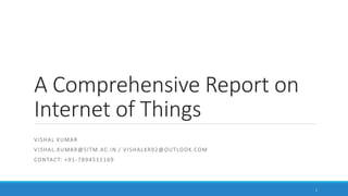 A Comprehensive Report on
Internet of Things
VISHAL KUMAR
VISHAL.KUMAR@SITM.AC.IN / VISHALKR92@OUTLOOK.COM
CONTACT: +91-7894511169
1
 