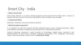 Smart City - India
What is Smart City?
Smart Cities Mission is an urban renewal program by the Government of India with a mission to
develop 100 cities all over the country making them citizen friendly and sustainable.
Fundamental Pillars
Education, Healthcare, Security, Enterprise solutions
Why these pillars important?
It is important to take into account and find substantial gap in areas including education, safety,
sustainability, solid waste management and transport for a sustainable ecosystem.
Internet landscape comprises a great diversity of technology related topics involved in the
implementation of Smart Cities. Example: Ubiquitous computing, FTTH, Geographic Information
System, Cloud computing, E-Government and Internet of Things.
9
 