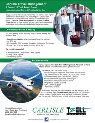 Carlisle Travel Management
A Branch of Tzell Travel Group
Los Angeles and Davis, CA and Atlanta, GA
Do you want to make more money? Do you want to earn higher
commissions on what you sell, including Air? Do you want
access to a more professional partner to better serve your
clients? Carlisle Travel Management, a branch of Tzell
Travel Group, is your answer. We work with our independent
contractors to give them the tools to be highly successful.
Commission Plans & Pricing
Our host agency allows flexibility for your travel agency and
business flow.
• Agent Commission: 80% (negotiable based on volume)
• No GDS fee
• We have all 4 GDS's: Apollo, Amadeus, Sabre and Worldspan
• Annual Fee: $150 per agent including set up fee
We excel in support of:
• Corporate/Small Office/Home Office Agents
• Luxury Travel Agents
• Cruise-Only Agents
Plan Inclusions
All of our agents at Carlisle Travel Management, A Branch of Tzell
Travel Group, benefit from the same great inclusions:
• $2 Million E&O Insurance Policy
• Personal Support via phone, text, email, and Facebook
• Top commissions in Air, Hotel, Car, Tours, and Cruises
• 2 online booking tools (Nu Travel & Concur)
• Corporate reports by Grasp Technologies
• Assistance with proposals and RFPs
• High Level Vendor Support
• 24/7 Carlisle Support
• Refences Available
We have a plan that will fit your needs. We will help you grow
your business. Your Sucess is our Sucess. Call our office and
let us explain in detail about what we have to offer and why we
are the company that you want to work with to grow your business.
CARLISLEA Branch of Tzell Travel Group
Contact Information
Jerry Saxe, Vice President
(323) 869-1800
jerry@carlisletravel.com
www.carlisletravel.com facebook.com/carlisletravel
 