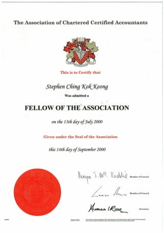 1961148
The Association of Chartered Certified Accountants
This is to Certify that
Stephen Cliing 1(ok,1(eong
Was admitted a
FELLOW OF THE ASSOCIATION
on tfie 13tfi cfay ofJu[y 2000
Given under the Seal of the Association
tfiis 14tfi cfay ofSeptem6er 2000
~m 'j < ~Cj· ~~ M'mbo.ofCouncil
00667920
L~~ L,~ M, mbo.ofCouonn
Secretary
nncertifiCate remains the property of ACCA aod ITIU$t notln any elreU/'1'1$1al'lee$ be copied, alt~red or oth~1'Yii$e: dtf~ed.
ACCA retains the right to demand thereturn of t ~ certifiCate at any time a nd witt'lout giving reason.
 
