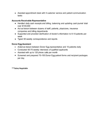 ● Assisted appointment desk with 5 customer service and patient communication
tasks
Accounts Receivable Representative
● Handled daily cash receipts and billing, balancing and updating cash journal total
over $140,000
● Act as liaison between dozens of staff, patients, physicians, insurance
companies and billing departments
● Supported and provided clarification of doctor’s information to 8-10 patients per
week
● Typed 60 weekly correspondence and reports
Donor Egg Assistant
 Acted as liaison between Donor Egg representative and 10 patients daily
 Conducted 60-75 weekly interviews of qualified applicants
 Assisted with up to 120 phone calls per month
 Screened and prepared 75-100 Donor Egg patient forms and recipient packages
per day
***Salary Negotiable
 
