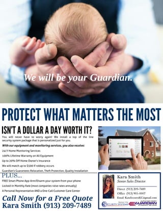 You will never have to worry again! We install a top of the line
security system package that is personalized just for you.
With our equipment and monitoring services, you also receive:
24/7 Home Monitoring Services
100% Lifetime Warranty on All Equipment
Up to 20% Off Home Owner's Insurance
We will match up to $500 if robbery occurs
Guardian's Guarantees-Relocation, Theft Protection, Quality Installation
FREESmart Phone App-Arm/Disarm your system from your phone
Locked-in Monthly Rate (most companies raise rates annually)
A Personal Representative AND a One-Call Customer Care Center
PROTECTWHATMATTERSTHEMOST
ISN'TADOLLARADAYWORTHIT?
Call Now for a Fr ee Quote
Kara Smith (913) 209-7489
PLUS...
Wewill beyour Guardian.
 