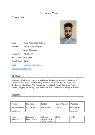 Curriculum Vitae
Personal Data
Name : Surya Pratap Singh Jaddon
Address: Janta Colony Mungaska
Alwar (Rajasthan)
Contact No : 9460603319
Date of Birth: 05/10/1995
Martial Status: Single
Email: jaddon.surya@gmail.com
Surya.jaddon@gmail.com
Objective
To Obtain a Challenging Position In Mechanical Engineering With an Organization of
Repute that Will Provide an Opportunity to Utilize My Knowledge of Design and
Development . Continuing My Personal and Professional Growth Where My Positive
Attitude, Integrity and Strong Desire to Succeed Will Contribute to Company’s Success.
Education
Course University Institute Year of Passing Percentage
B.E. Mechanical
Engineering
RTU, Kota IET, Alwar 2017 66% upto 6th
semester
Senior
Secondary
Rajasthan
Board, Ajmer
Childrans
Acadmy Sr. Sec.
School, Alwar
2012 62.20
 