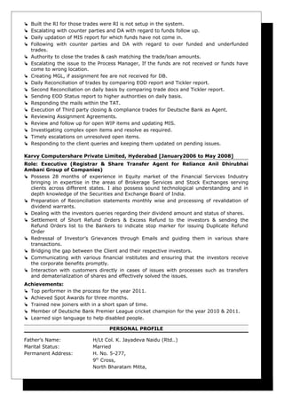  Built the RI for those trades were RI is not setup in the system.
 Escalating with counter parties and DA with regard to funds follow up.
 Daily updation of MIS report for which funds have not come in.
 Following with counter parties and DA with regard to over funded and underfunded
trades.
 Authority to close the trades & cash matching the trade/loan amounts.
 Escalating the issue to the Process Manager, If the funds are not received or funds have
come to wrong location.
 Creating MGL, if assignment fee are not received for DB.
 Daily Reconciliation of trades by comparing EOD report and Tickler report.
 Second Reconciliation on daily basis by comparing trade docs and Tickler report.
 Sending EOD Status report to higher authorities on daily basis.
 Responding the mails within the TAT.
 Execution of Third party closing & compliance trades for Deutsche Bank as Agent.
 Reviewing Assignment Agreements.
 Review and follow up for open WIP items and updating MIS.
 Investigating complex open items and resolve as required.
 Timely escalations on unresolved open items.
 Responding to the client queries and keeping them updated on pending issues.
Karvy Computershare Private Limited, Hyderabad [January2006 to May 2008]
Role: Executive (Registrar & Share Transfer Agent for Reliance Anil Dhirubhai
Ambani Group of Companies)
 Possess 28 months of experience in Equity market of the Financial Services Industry
bringing in expertise in the areas of Brokerage Services and Stock Exchanges serving
clients across different states. I also possess sound technological understanding and in
depth knowledge of the Securities and Exchange Board of India.
 Preparation of Reconciliation statements monthly wise and processing of revalidation of
dividend warrants.
 Dealing with the investors queries regarding their dividend amount and status of shares.
 Settlement of Short Refund Orders & Excess Refund to the investors & sending the
Refund Orders list to the Bankers to indicate stop marker for issuing Duplicate Refund
Order
 Redressal of Investor’s Grievances through Emails and guiding them in various share
transactions.
 Bridging the gap between the Client and their respective investors.
 Communicating with various financial institutes and ensuring that the investors receive
the corporate benefits promptly.
 Interaction with customers directly in cases of issues with processes such as transfers
and dematerialization of shares and effectively solved the issues.
Achievements:
 Top performer in the process for the year 2011.
 Achieved Spot Awards for three months.
 Trained new joiners with in a short span of time.
 Member of Deutsche Bank Premier League cricket champion for the year 2010 & 2011.
 Learned sign language to help disabled people.
PERSONAL PROFILE
Father’s Name: H/Lt Col. K. Jayadeva Naidu (Rtd..)
Marital Status: Married
Permanent Address: H. No. 5-277,
9th
Cross,
North Bharatam Mitta,
 
