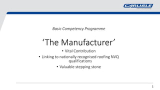 1
Basic Competency Programme
‘The Manufacturer’
• Vital Contribution
• Linking to nationally recognised roofing NVQ
qualifications
• Valuable stepping stone
 