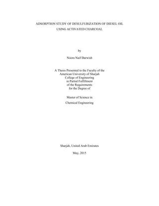 ADSORPTION STUDY OF DESULFURIZATION OF DIESEL OIL
USING ACTIVATED CHARCOAL
by
Noora Naif Darwish
A Thesis Presented to the Faculty of the
American University of Sharjah
College of Engineering
in Partial Fulfillment
of the Requirements
for the Degree of
Master of Science in
Chemical Engineering
Sharjah, United Arab Emirates
May, 2015
 