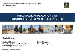 Bauer Design & Construction Systems
PRACTICAL APPLICATIONS OF
GROUND IMPROVEMENT TECHNIQUES
Gavin Chung
Regional Manager Senior Manager
Bauer South East Asia Pacific Region Bauer (M) Singapore
Ground Improvement Division
Indonesian Society of Civil and Structural Engineers (HAKI)
14th December 2013
 