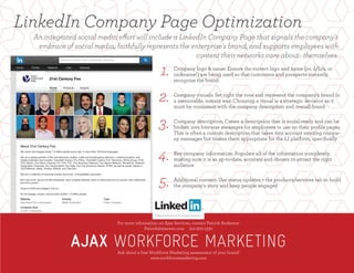 LinkedIn Company Page Optimization
For more information on Ajax Services, contact Patrick Anderson
Patrick@ajaxwm.com 312-972-1330
Ask about a free Workforce Marketing assessment of your brand!
www.workforcemarketinvg.com
Company logo & name: Ensure the correct logo and name (or, d/b/a, or
nickname!) are being used so that customers and prospects instantly
recognize the brand.
Company visuals: Set right the tone and represent the company's brand in
a memorable, instant way. Choosing a visual is a strategic decision as it
must be consistent with the company description and overall brand
 
Company description: Create a description that is social-ready and can be
broken into bite-size messages for employees to use on their proﬁle pages.
This is often a custom description that takes into account existing compa-
ny messages but makes them appropriate for the LI platform, speciﬁcally
 
Key company information: Populate all of the information completely,
making sure it is as up-to-date, accurate and chosen to attract the right
audience
Additional content: Use status updates + the products/services tab to build
the company's story and keep people engaged
1.
2.
3.
4.
5.
For more information on Ajax Services, contact Patrick Anderson
Patrick@ajaxwm.com 312-972-1330
Ask about a free Workforce Marketing assessment of your brand!
www.workforcemarketing.com
An integrated social media effort will include a LinkedIn Company Page that signals the company's
embrace of social media, faithfully represents the enterprise's brand, and supports employees with
content their networks care about: themselves.
 