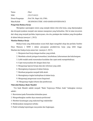 Nama : Duci
NIM : 55117110121
Dosen Pengampu : Prof. Dr. Hapzi Ali, CMA
Mata Kuliah : BUSINESS ETHIC AND GOOD GOVERNANCE
Pengertian Budaya Kerja
Merupakan seperangkat sistem yang nampak dalam nilai-nilai kerja, yang diperjuangkan
dan diwujud-nyatakan menjadi satu tatanan manajemen yang berkualitas. Hal ini akan tercermin
dari sikap yang menjadi perilaku, kepercayaan, cita-cita, pendapat dan tindakan yang diwujudkan
di dalam bekerja (anonym 1, 2012).
Manfaat Budaya Kerja
Budaya kerja yang dilaksanakan secara baik dapat mengubah sikap dan perilaku Sumber
Daya Manusia ( SDM ) dalam pencapaian produktivitas kerja yang lebih tinggi.
Manfaat dari budaya kerja antara lain (anonym 2, 2017):
1. Menjamin hasil kerja dengan kualitas yang terbaik.
2. Membuka seluruh jaringan komunikasi, keterbukaan, kebersamaan dan kekeluargaan.
3. Lebih mudah untuk menemukan kesalahan dan cepat untuk memperbaikinya.
4. Cepat menyesuaikan diri dengan dunia luar.
5. Mengurangi laporan berupa data dan informasi yang salah.
6. Meningkatnya kepuasan di dalam bekerja.
7. Membuat pergaulan menjadi lebih akrab.
8. Meningkatnya tingkat kedisiplinan di dalam kerja.
9. Mengurangi pengawasan secara fungsional.
10. Mengurangi tingkat absensi dan pemborosan.
Nilai-nilai Budaya Bank Mandiri
Visi bank Mandiri adalah menjadi “Bank Terpercaya Pilihan Anda” Sedangkan misinya
adalah :
1. Berorientasi pada Pemenuhan kebutuhan pasar.
2. Mengembangkan sumber daya manusia profesional
3. Memberi keuntungan yang maksimal bagi stakeholder
4. Melaksanakan manajemen terbuka
5. Peduli terhadap kepentingan masyarakat dan lingkungan.
 